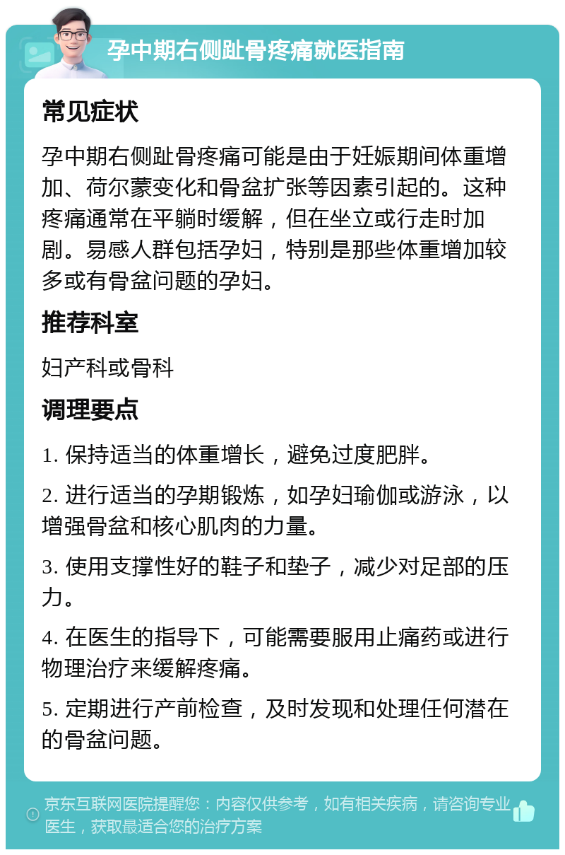 孕中期右侧趾骨疼痛就医指南 常见症状 孕中期右侧趾骨疼痛可能是由于妊娠期间体重增加、荷尔蒙变化和骨盆扩张等因素引起的。这种疼痛通常在平躺时缓解，但在坐立或行走时加剧。易感人群包括孕妇，特别是那些体重增加较多或有骨盆问题的孕妇。 推荐科室 妇产科或骨科 调理要点 1. 保持适当的体重增长，避免过度肥胖。 2. 进行适当的孕期锻炼，如孕妇瑜伽或游泳，以增强骨盆和核心肌肉的力量。 3. 使用支撑性好的鞋子和垫子，减少对足部的压力。 4. 在医生的指导下，可能需要服用止痛药或进行物理治疗来缓解疼痛。 5. 定期进行产前检查，及时发现和处理任何潜在的骨盆问题。