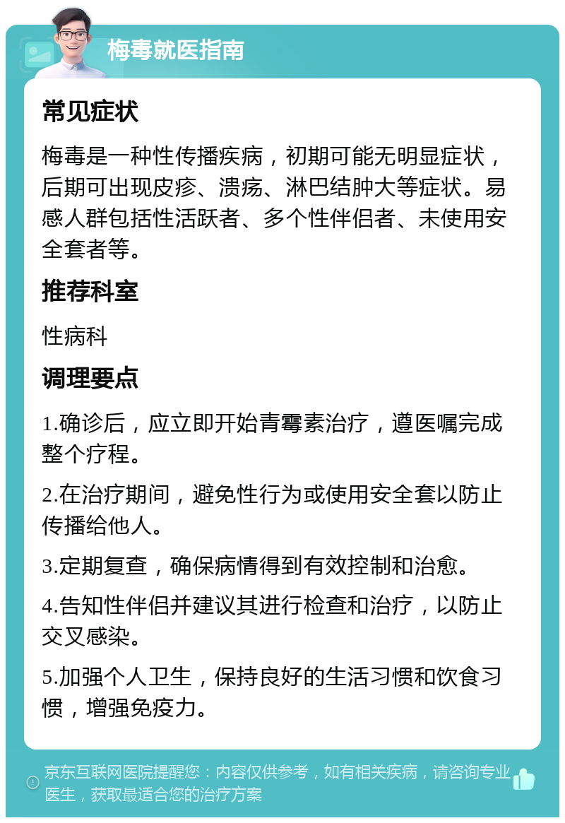 梅毒就医指南 常见症状 梅毒是一种性传播疾病，初期可能无明显症状，后期可出现皮疹、溃疡、淋巴结肿大等症状。易感人群包括性活跃者、多个性伴侣者、未使用安全套者等。 推荐科室 性病科 调理要点 1.确诊后，应立即开始青霉素治疗，遵医嘱完成整个疗程。 2.在治疗期间，避免性行为或使用安全套以防止传播给他人。 3.定期复查，确保病情得到有效控制和治愈。 4.告知性伴侣并建议其进行检查和治疗，以防止交叉感染。 5.加强个人卫生，保持良好的生活习惯和饮食习惯，增强免疫力。