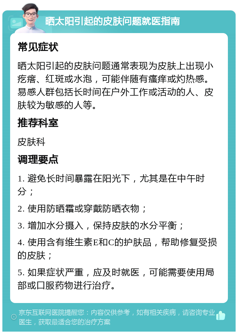 晒太阳引起的皮肤问题就医指南 常见症状 晒太阳引起的皮肤问题通常表现为皮肤上出现小疙瘩、红斑或水泡，可能伴随有瘙痒或灼热感。易感人群包括长时间在户外工作或活动的人、皮肤较为敏感的人等。 推荐科室 皮肤科 调理要点 1. 避免长时间暴露在阳光下，尤其是在中午时分； 2. 使用防晒霜或穿戴防晒衣物； 3. 增加水分摄入，保持皮肤的水分平衡； 4. 使用含有维生素E和C的护肤品，帮助修复受损的皮肤； 5. 如果症状严重，应及时就医，可能需要使用局部或口服药物进行治疗。