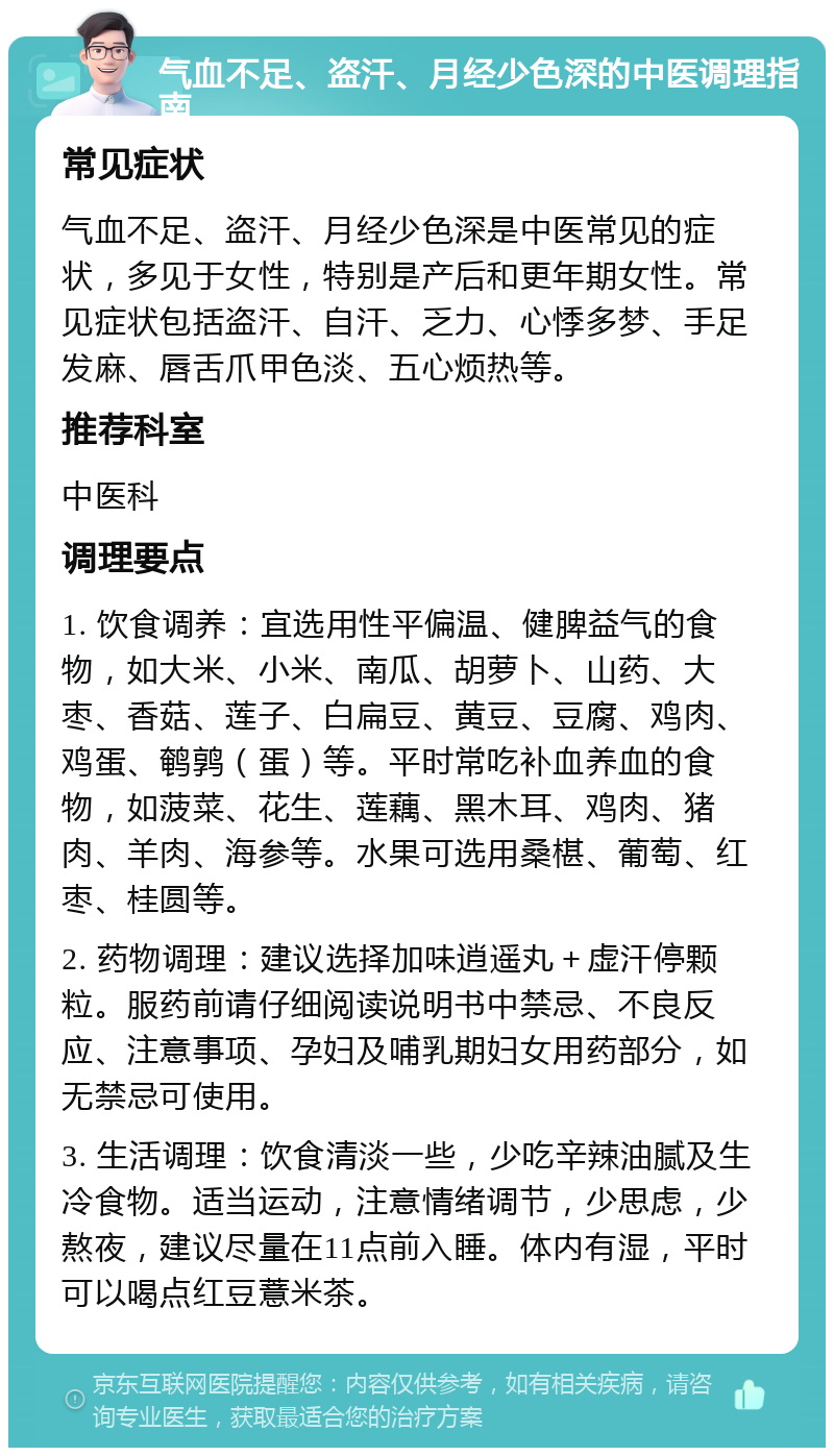 气血不足、盗汗、月经少色深的中医调理指南 常见症状 气血不足、盗汗、月经少色深是中医常见的症状，多见于女性，特别是产后和更年期女性。常见症状包括盗汗、自汗、乏力、心悸多梦、手足发麻、唇舌爪甲色淡、五心烦热等。 推荐科室 中医科 调理要点 1. 饮食调养：宜选用性平偏温、健脾益气的食物，如大米、小米、南瓜、胡萝卜、山药、大枣、香菇、莲子、白扁豆、黄豆、豆腐、鸡肉、鸡蛋、鹌鹑（蛋）等。平时常吃补血养血的食物，如菠菜、花生、莲藕、黑木耳、鸡肉、猪肉、羊肉、海参等。水果可选用桑椹、葡萄、红枣、桂圆等。 2. 药物调理：建议选择加味逍遥丸＋虚汗停颗粒。服药前请仔细阅读说明书中禁忌、不良反应、注意事项、孕妇及哺乳期妇女用药部分，如无禁忌可使用。 3. 生活调理：饮食清淡一些，少吃辛辣油腻及生冷食物。适当运动，注意情绪调节，少思虑，少熬夜，建议尽量在11点前入睡。体内有湿，平时可以喝点红豆薏米茶。