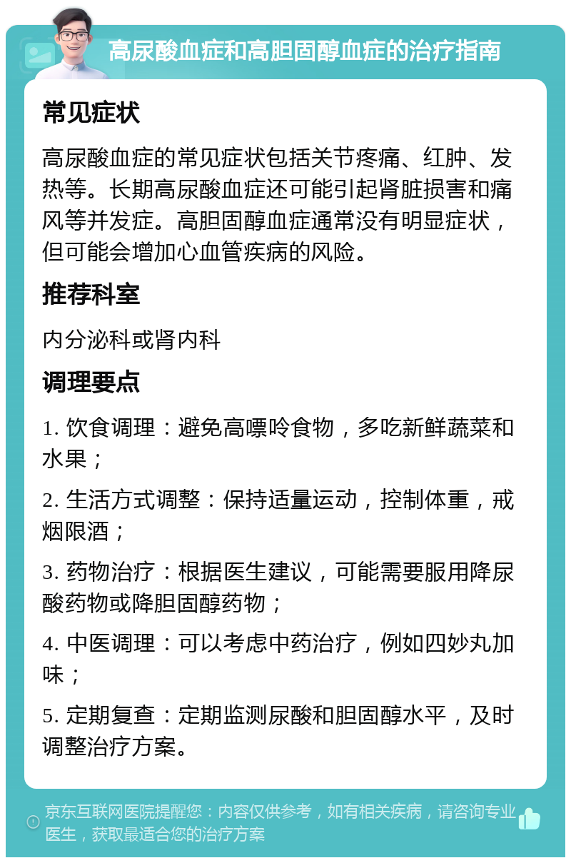 高尿酸血症和高胆固醇血症的治疗指南 常见症状 高尿酸血症的常见症状包括关节疼痛、红肿、发热等。长期高尿酸血症还可能引起肾脏损害和痛风等并发症。高胆固醇血症通常没有明显症状，但可能会增加心血管疾病的风险。 推荐科室 内分泌科或肾内科 调理要点 1. 饮食调理：避免高嘌呤食物，多吃新鲜蔬菜和水果； 2. 生活方式调整：保持适量运动，控制体重，戒烟限酒； 3. 药物治疗：根据医生建议，可能需要服用降尿酸药物或降胆固醇药物； 4. 中医调理：可以考虑中药治疗，例如四妙丸加味； 5. 定期复查：定期监测尿酸和胆固醇水平，及时调整治疗方案。