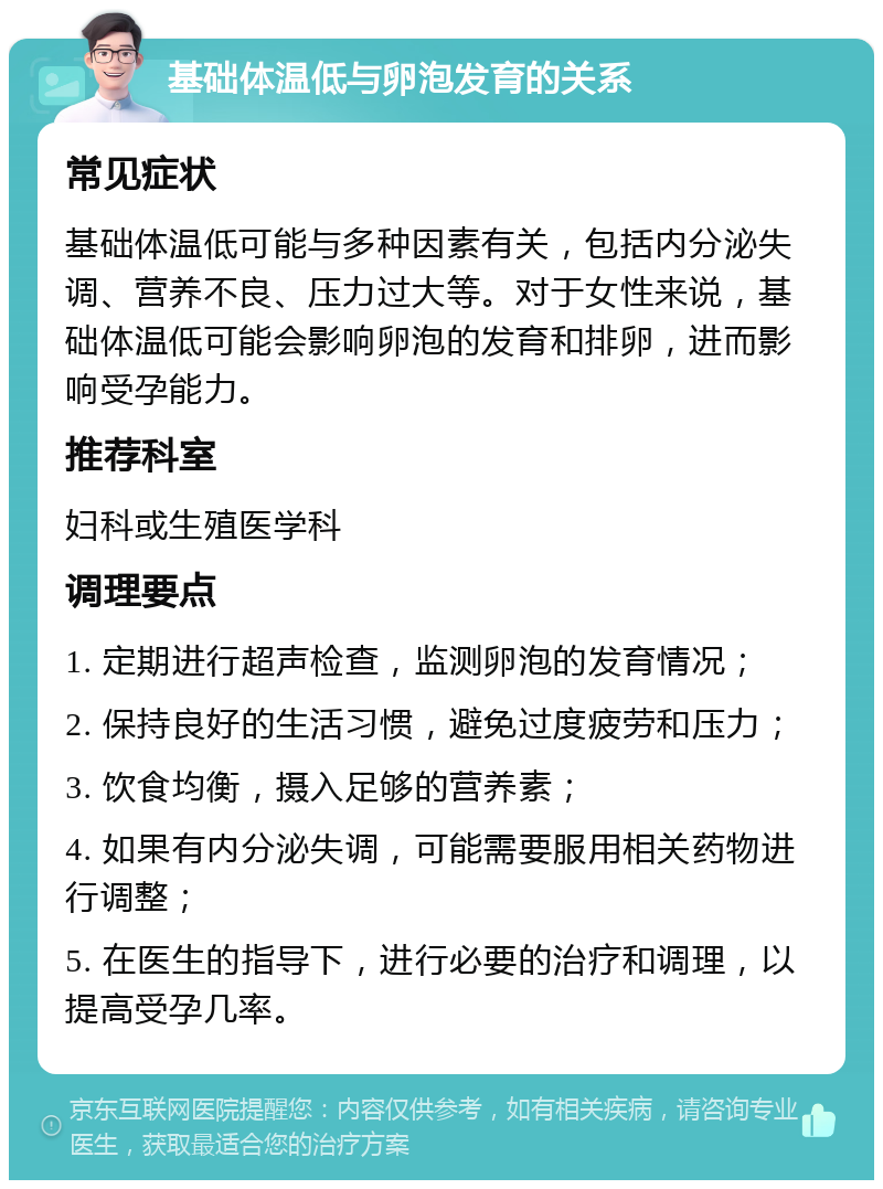 基础体温低与卵泡发育的关系 常见症状 基础体温低可能与多种因素有关，包括内分泌失调、营养不良、压力过大等。对于女性来说，基础体温低可能会影响卵泡的发育和排卵，进而影响受孕能力。 推荐科室 妇科或生殖医学科 调理要点 1. 定期进行超声检查，监测卵泡的发育情况； 2. 保持良好的生活习惯，避免过度疲劳和压力； 3. 饮食均衡，摄入足够的营养素； 4. 如果有内分泌失调，可能需要服用相关药物进行调整； 5. 在医生的指导下，进行必要的治疗和调理，以提高受孕几率。