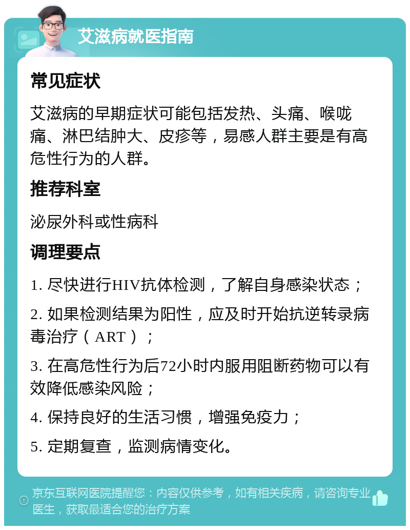 艾滋病就医指南 常见症状 艾滋病的早期症状可能包括发热、头痛、喉咙痛、淋巴结肿大、皮疹等，易感人群主要是有高危性行为的人群。 推荐科室 泌尿外科或性病科 调理要点 1. 尽快进行HIV抗体检测，了解自身感染状态； 2. 如果检测结果为阳性，应及时开始抗逆转录病毒治疗（ART）； 3. 在高危性行为后72小时内服用阻断药物可以有效降低感染风险； 4. 保持良好的生活习惯，增强免疫力； 5. 定期复查，监测病情变化。