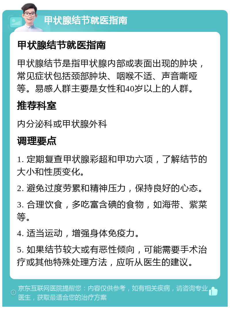 甲状腺结节就医指南 甲状腺结节就医指南 甲状腺结节是指甲状腺内部或表面出现的肿块，常见症状包括颈部肿块、咽喉不适、声音嘶哑等。易感人群主要是女性和40岁以上的人群。 推荐科室 内分泌科或甲状腺外科 调理要点 1. 定期复查甲状腺彩超和甲功六项，了解结节的大小和性质变化。 2. 避免过度劳累和精神压力，保持良好的心态。 3. 合理饮食，多吃富含碘的食物，如海带、紫菜等。 4. 适当运动，增强身体免疫力。 5. 如果结节较大或有恶性倾向，可能需要手术治疗或其他特殊处理方法，应听从医生的建议。