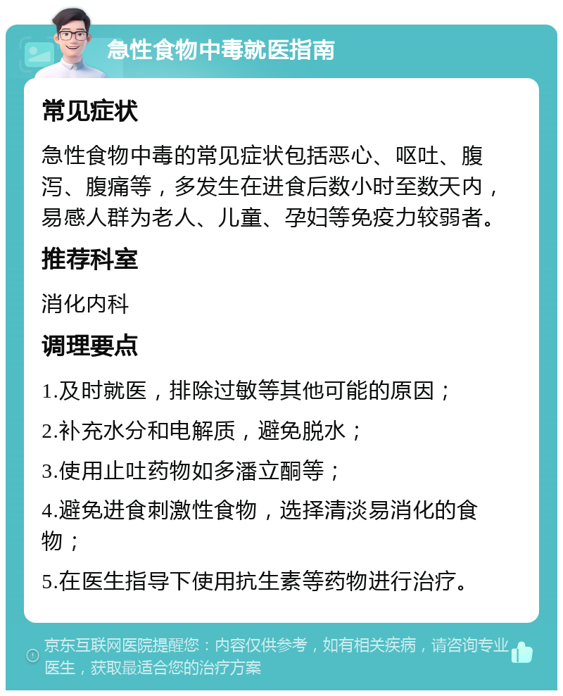 急性食物中毒就医指南 常见症状 急性食物中毒的常见症状包括恶心、呕吐、腹泻、腹痛等，多发生在进食后数小时至数天内，易感人群为老人、儿童、孕妇等免疫力较弱者。 推荐科室 消化内科 调理要点 1.及时就医，排除过敏等其他可能的原因； 2.补充水分和电解质，避免脱水； 3.使用止吐药物如多潘立酮等； 4.避免进食刺激性食物，选择清淡易消化的食物； 5.在医生指导下使用抗生素等药物进行治疗。