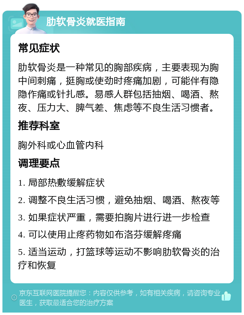 肋软骨炎就医指南 常见症状 肋软骨炎是一种常见的胸部疾病，主要表现为胸中间刺痛，挺胸或使劲时疼痛加剧，可能伴有隐隐作痛或针扎感。易感人群包括抽烟、喝酒、熬夜、压力大、脾气差、焦虑等不良生活习惯者。 推荐科室 胸外科或心血管内科 调理要点 1. 局部热敷缓解症状 2. 调整不良生活习惯，避免抽烟、喝酒、熬夜等 3. 如果症状严重，需要拍胸片进行进一步检查 4. 可以使用止疼药物如布洛芬缓解疼痛 5. 适当运动，打篮球等运动不影响肋软骨炎的治疗和恢复