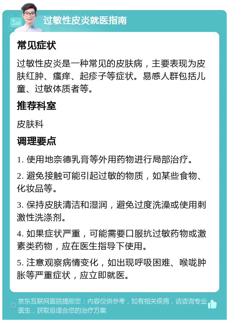 过敏性皮炎就医指南 常见症状 过敏性皮炎是一种常见的皮肤病，主要表现为皮肤红肿、瘙痒、起疹子等症状。易感人群包括儿童、过敏体质者等。 推荐科室 皮肤科 调理要点 1. 使用地奈德乳膏等外用药物进行局部治疗。 2. 避免接触可能引起过敏的物质，如某些食物、化妆品等。 3. 保持皮肤清洁和湿润，避免过度洗澡或使用刺激性洗涤剂。 4. 如果症状严重，可能需要口服抗过敏药物或激素类药物，应在医生指导下使用。 5. 注意观察病情变化，如出现呼吸困难、喉咙肿胀等严重症状，应立即就医。