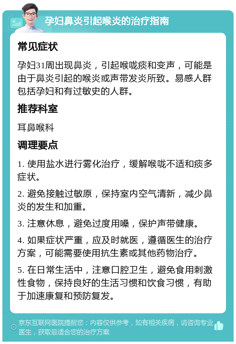 孕妇鼻炎引起喉炎的治疗指南 常见症状 孕妇31周出现鼻炎，引起喉咙痰和变声，可能是由于鼻炎引起的喉炎或声带发炎所致。易感人群包括孕妇和有过敏史的人群。 推荐科室 耳鼻喉科 调理要点 1. 使用盐水进行雾化治疗，缓解喉咙不适和痰多症状。 2. 避免接触过敏原，保持室内空气清新，减少鼻炎的发生和加重。 3. 注意休息，避免过度用嗓，保护声带健康。 4. 如果症状严重，应及时就医，遵循医生的治疗方案，可能需要使用抗生素或其他药物治疗。 5. 在日常生活中，注意口腔卫生，避免食用刺激性食物，保持良好的生活习惯和饮食习惯，有助于加速康复和预防复发。