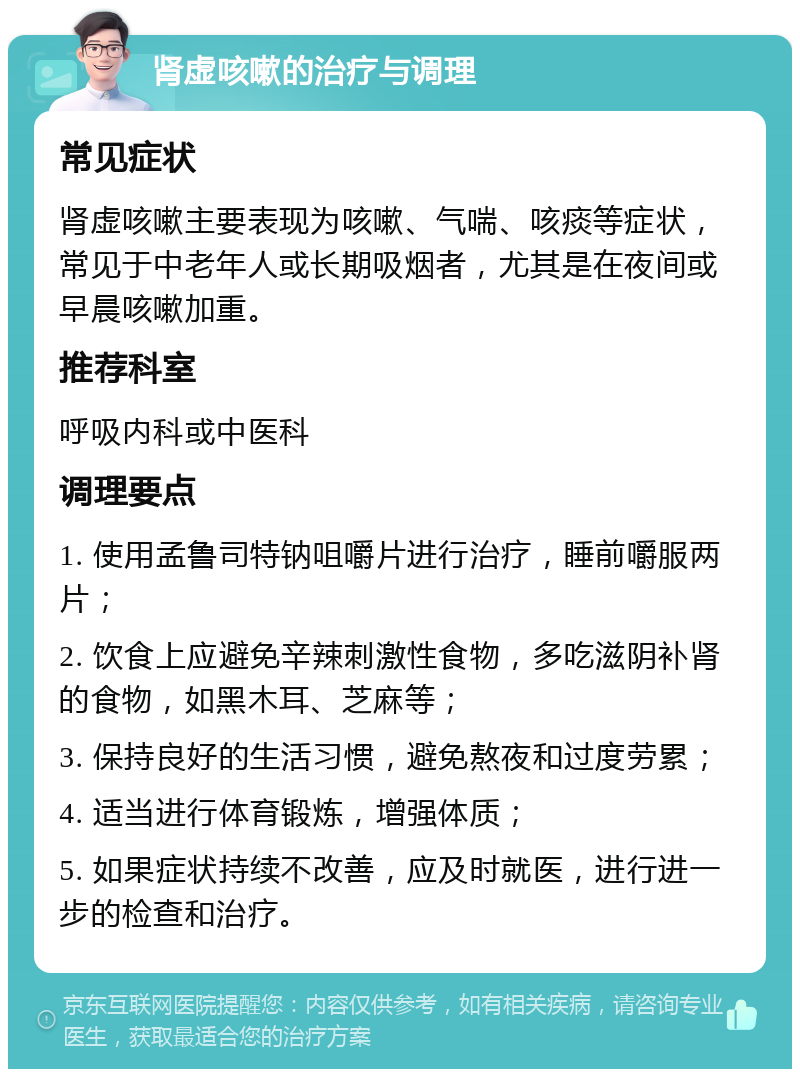 肾虚咳嗽的治疗与调理 常见症状 肾虚咳嗽主要表现为咳嗽、气喘、咳痰等症状，常见于中老年人或长期吸烟者，尤其是在夜间或早晨咳嗽加重。 推荐科室 呼吸内科或中医科 调理要点 1. 使用孟鲁司特钠咀嚼片进行治疗，睡前嚼服两片； 2. 饮食上应避免辛辣刺激性食物，多吃滋阴补肾的食物，如黑木耳、芝麻等； 3. 保持良好的生活习惯，避免熬夜和过度劳累； 4. 适当进行体育锻炼，增强体质； 5. 如果症状持续不改善，应及时就医，进行进一步的检查和治疗。