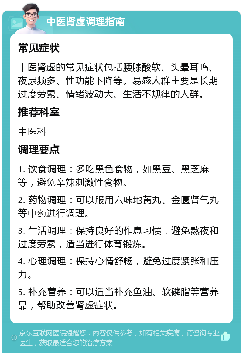 中医肾虚调理指南 常见症状 中医肾虚的常见症状包括腰膝酸软、头晕耳鸣、夜尿频多、性功能下降等。易感人群主要是长期过度劳累、情绪波动大、生活不规律的人群。 推荐科室 中医科 调理要点 1. 饮食调理：多吃黑色食物，如黑豆、黑芝麻等，避免辛辣刺激性食物。 2. 药物调理：可以服用六味地黄丸、金匮肾气丸等中药进行调理。 3. 生活调理：保持良好的作息习惯，避免熬夜和过度劳累，适当进行体育锻炼。 4. 心理调理：保持心情舒畅，避免过度紧张和压力。 5. 补充营养：可以适当补充鱼油、软磷脂等营养品，帮助改善肾虚症状。