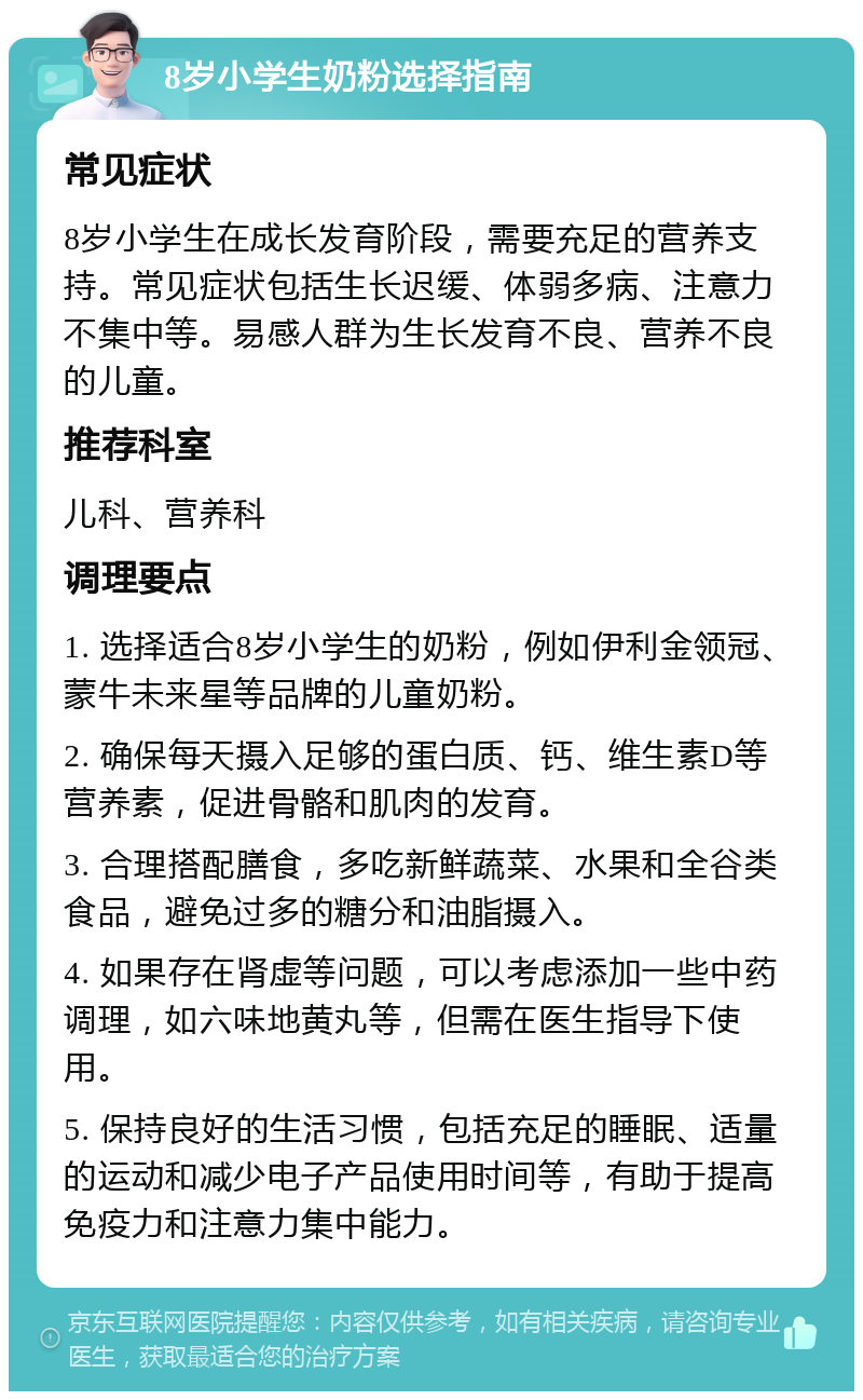 8岁小学生奶粉选择指南 常见症状 8岁小学生在成长发育阶段，需要充足的营养支持。常见症状包括生长迟缓、体弱多病、注意力不集中等。易感人群为生长发育不良、营养不良的儿童。 推荐科室 儿科、营养科 调理要点 1. 选择适合8岁小学生的奶粉，例如伊利金领冠、蒙牛未来星等品牌的儿童奶粉。 2. 确保每天摄入足够的蛋白质、钙、维生素D等营养素，促进骨骼和肌肉的发育。 3. 合理搭配膳食，多吃新鲜蔬菜、水果和全谷类食品，避免过多的糖分和油脂摄入。 4. 如果存在肾虚等问题，可以考虑添加一些中药调理，如六味地黄丸等，但需在医生指导下使用。 5. 保持良好的生活习惯，包括充足的睡眠、适量的运动和减少电子产品使用时间等，有助于提高免疫力和注意力集中能力。