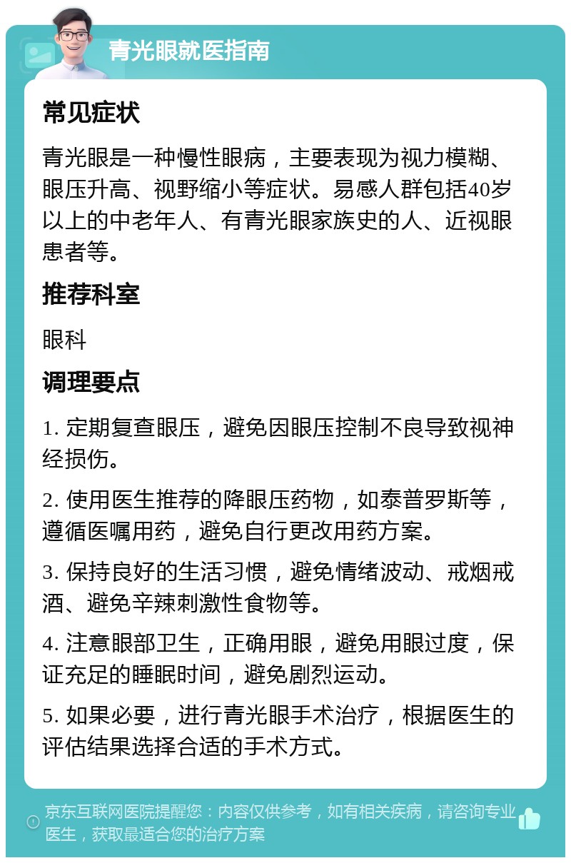 青光眼就医指南 常见症状 青光眼是一种慢性眼病，主要表现为视力模糊、眼压升高、视野缩小等症状。易感人群包括40岁以上的中老年人、有青光眼家族史的人、近视眼患者等。 推荐科室 眼科 调理要点 1. 定期复查眼压，避免因眼压控制不良导致视神经损伤。 2. 使用医生推荐的降眼压药物，如泰普罗斯等，遵循医嘱用药，避免自行更改用药方案。 3. 保持良好的生活习惯，避免情绪波动、戒烟戒酒、避免辛辣刺激性食物等。 4. 注意眼部卫生，正确用眼，避免用眼过度，保证充足的睡眠时间，避免剧烈运动。 5. 如果必要，进行青光眼手术治疗，根据医生的评估结果选择合适的手术方式。