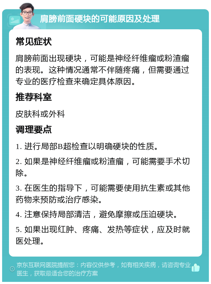 肩膀前面硬块的可能原因及处理 常见症状 肩膀前面出现硬块，可能是神经纤维瘤或粉渣瘤的表现。这种情况通常不伴随疼痛，但需要通过专业的医疗检查来确定具体原因。 推荐科室 皮肤科或外科 调理要点 1. 进行局部B超检查以明确硬块的性质。 2. 如果是神经纤维瘤或粉渣瘤，可能需要手术切除。 3. 在医生的指导下，可能需要使用抗生素或其他药物来预防或治疗感染。 4. 注意保持局部清洁，避免摩擦或压迫硬块。 5. 如果出现红肿、疼痛、发热等症状，应及时就医处理。