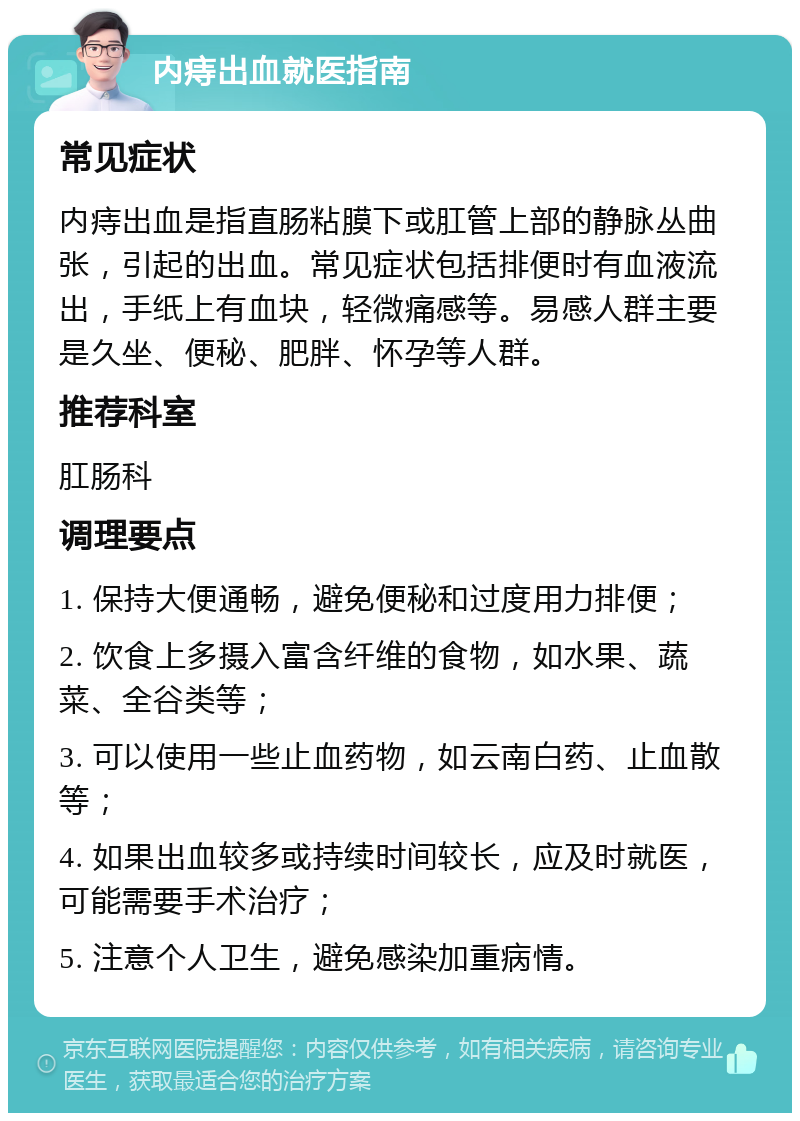 内痔出血就医指南 常见症状 内痔出血是指直肠粘膜下或肛管上部的静脉丛曲张，引起的出血。常见症状包括排便时有血液流出，手纸上有血块，轻微痛感等。易感人群主要是久坐、便秘、肥胖、怀孕等人群。 推荐科室 肛肠科 调理要点 1. 保持大便通畅，避免便秘和过度用力排便； 2. 饮食上多摄入富含纤维的食物，如水果、蔬菜、全谷类等； 3. 可以使用一些止血药物，如云南白药、止血散等； 4. 如果出血较多或持续时间较长，应及时就医，可能需要手术治疗； 5. 注意个人卫生，避免感染加重病情。