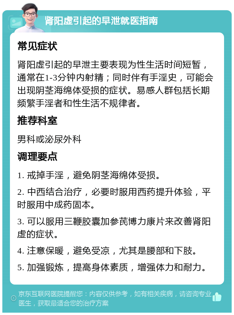 肾阳虚引起的早泄就医指南 常见症状 肾阳虚引起的早泄主要表现为性生活时间短暂，通常在1-3分钟内射精；同时伴有手淫史，可能会出现阴茎海绵体受损的症状。易感人群包括长期频繁手淫者和性生活不规律者。 推荐科室 男科或泌尿外科 调理要点 1. 戒掉手淫，避免阴茎海绵体受损。 2. 中西结合治疗，必要时服用西药提升体验，平时服用中成药固本。 3. 可以服用三鞭胶囊加参芪博力康片来改善肾阳虚的症状。 4. 注意保暖，避免受凉，尤其是腰部和下肢。 5. 加强锻炼，提高身体素质，增强体力和耐力。