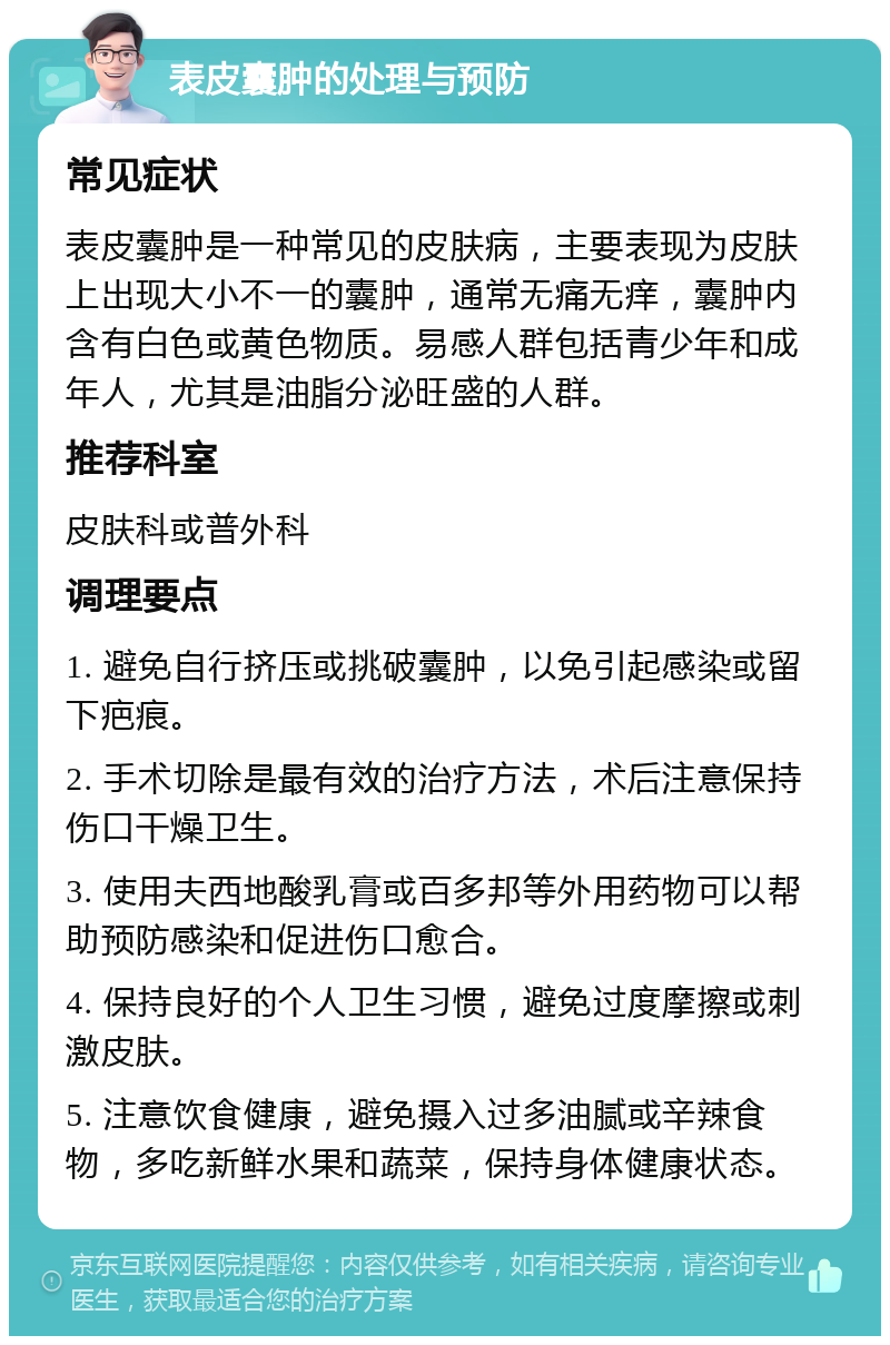 表皮囊肿的处理与预防 常见症状 表皮囊肿是一种常见的皮肤病，主要表现为皮肤上出现大小不一的囊肿，通常无痛无痒，囊肿内含有白色或黄色物质。易感人群包括青少年和成年人，尤其是油脂分泌旺盛的人群。 推荐科室 皮肤科或普外科 调理要点 1. 避免自行挤压或挑破囊肿，以免引起感染或留下疤痕。 2. 手术切除是最有效的治疗方法，术后注意保持伤口干燥卫生。 3. 使用夫西地酸乳膏或百多邦等外用药物可以帮助预防感染和促进伤口愈合。 4. 保持良好的个人卫生习惯，避免过度摩擦或刺激皮肤。 5. 注意饮食健康，避免摄入过多油腻或辛辣食物，多吃新鲜水果和蔬菜，保持身体健康状态。