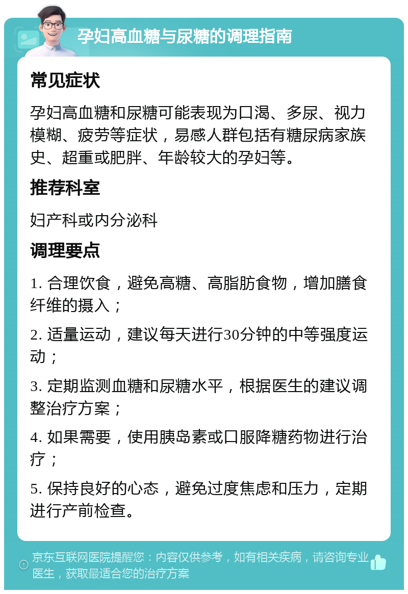 孕妇高血糖与尿糖的调理指南 常见症状 孕妇高血糖和尿糖可能表现为口渴、多尿、视力模糊、疲劳等症状，易感人群包括有糖尿病家族史、超重或肥胖、年龄较大的孕妇等。 推荐科室 妇产科或内分泌科 调理要点 1. 合理饮食，避免高糖、高脂肪食物，增加膳食纤维的摄入； 2. 适量运动，建议每天进行30分钟的中等强度运动； 3. 定期监测血糖和尿糖水平，根据医生的建议调整治疗方案； 4. 如果需要，使用胰岛素或口服降糖药物进行治疗； 5. 保持良好的心态，避免过度焦虑和压力，定期进行产前检查。