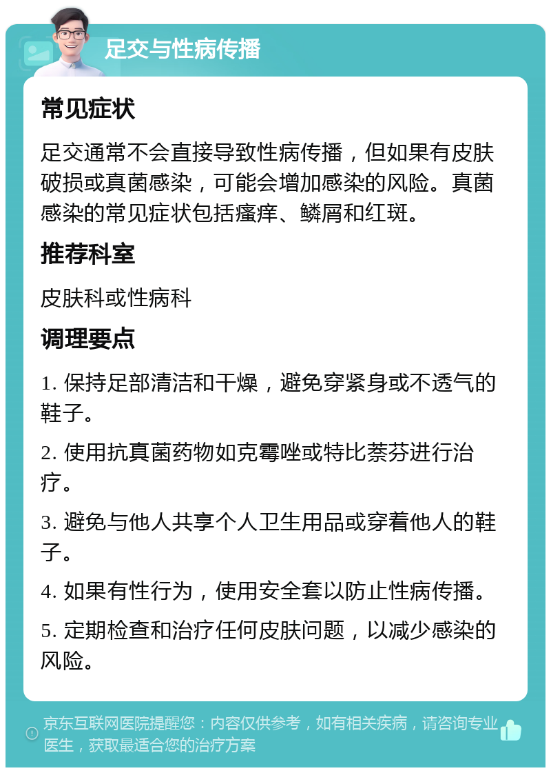 足交与性病传播 常见症状 足交通常不会直接导致性病传播，但如果有皮肤破损或真菌感染，可能会增加感染的风险。真菌感染的常见症状包括瘙痒、鳞屑和红斑。 推荐科室 皮肤科或性病科 调理要点 1. 保持足部清洁和干燥，避免穿紧身或不透气的鞋子。 2. 使用抗真菌药物如克霉唑或特比萘芬进行治疗。 3. 避免与他人共享个人卫生用品或穿着他人的鞋子。 4. 如果有性行为，使用安全套以防止性病传播。 5. 定期检查和治疗任何皮肤问题，以减少感染的风险。