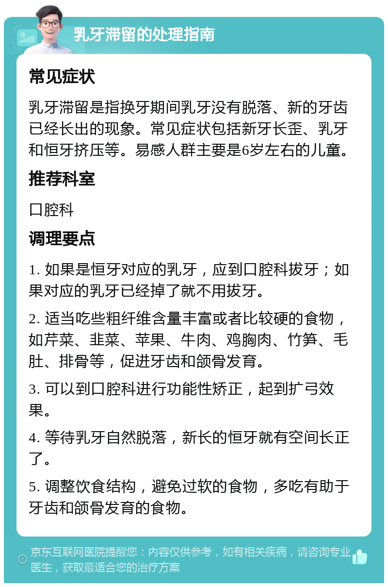 乳牙滞留的处理指南 常见症状 乳牙滞留是指换牙期间乳牙没有脱落、新的牙齿已经长出的现象。常见症状包括新牙长歪、乳牙和恒牙挤压等。易感人群主要是6岁左右的儿童。 推荐科室 口腔科 调理要点 1. 如果是恒牙对应的乳牙，应到口腔科拔牙；如果对应的乳牙已经掉了就不用拔牙。 2. 适当吃些粗纤维含量丰富或者比较硬的食物，如芹菜、韭菜、苹果、牛肉、鸡胸肉、竹笋、毛肚、排骨等，促进牙齿和颌骨发育。 3. 可以到口腔科进行功能性矫正，起到扩弓效果。 4. 等待乳牙自然脱落，新长的恒牙就有空间长正了。 5. 调整饮食结构，避免过软的食物，多吃有助于牙齿和颌骨发育的食物。