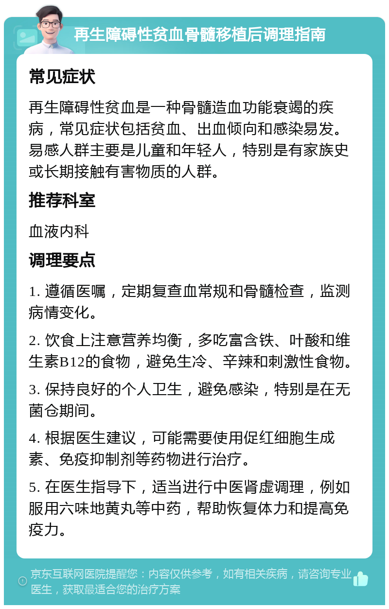 再生障碍性贫血骨髓移植后调理指南 常见症状 再生障碍性贫血是一种骨髓造血功能衰竭的疾病，常见症状包括贫血、出血倾向和感染易发。易感人群主要是儿童和年轻人，特别是有家族史或长期接触有害物质的人群。 推荐科室 血液内科 调理要点 1. 遵循医嘱，定期复查血常规和骨髓检查，监测病情变化。 2. 饮食上注意营养均衡，多吃富含铁、叶酸和维生素B12的食物，避免生冷、辛辣和刺激性食物。 3. 保持良好的个人卫生，避免感染，特别是在无菌仓期间。 4. 根据医生建议，可能需要使用促红细胞生成素、免疫抑制剂等药物进行治疗。 5. 在医生指导下，适当进行中医肾虚调理，例如服用六味地黄丸等中药，帮助恢复体力和提高免疫力。