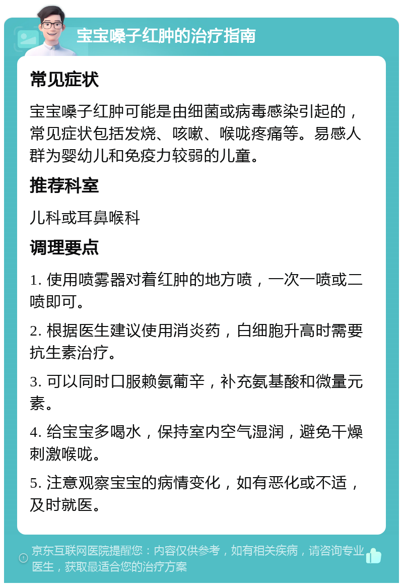 宝宝嗓子红肿的治疗指南 常见症状 宝宝嗓子红肿可能是由细菌或病毒感染引起的，常见症状包括发烧、咳嗽、喉咙疼痛等。易感人群为婴幼儿和免疫力较弱的儿童。 推荐科室 儿科或耳鼻喉科 调理要点 1. 使用喷雾器对着红肿的地方喷，一次一喷或二喷即可。 2. 根据医生建议使用消炎药，白细胞升高时需要抗生素治疗。 3. 可以同时口服赖氨葡辛，补充氨基酸和微量元素。 4. 给宝宝多喝水，保持室内空气湿润，避免干燥刺激喉咙。 5. 注意观察宝宝的病情变化，如有恶化或不适，及时就医。