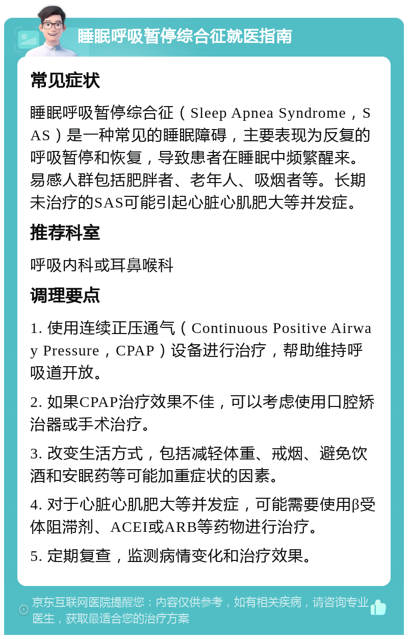 睡眠呼吸暂停综合征就医指南 常见症状 睡眠呼吸暂停综合征（Sleep Apnea Syndrome，SAS）是一种常见的睡眠障碍，主要表现为反复的呼吸暂停和恢复，导致患者在睡眠中频繁醒来。易感人群包括肥胖者、老年人、吸烟者等。长期未治疗的SAS可能引起心脏心肌肥大等并发症。 推荐科室 呼吸内科或耳鼻喉科 调理要点 1. 使用连续正压通气（Continuous Positive Airway Pressure，CPAP）设备进行治疗，帮助维持呼吸道开放。 2. 如果CPAP治疗效果不佳，可以考虑使用口腔矫治器或手术治疗。 3. 改变生活方式，包括减轻体重、戒烟、避免饮酒和安眠药等可能加重症状的因素。 4. 对于心脏心肌肥大等并发症，可能需要使用β受体阻滞剂、ACEI或ARB等药物进行治疗。 5. 定期复查，监测病情变化和治疗效果。