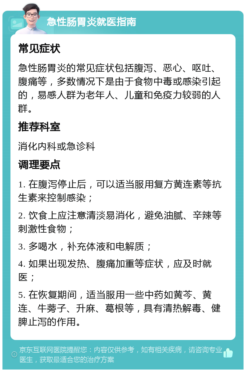 急性肠胃炎就医指南 常见症状 急性肠胃炎的常见症状包括腹泻、恶心、呕吐、腹痛等，多数情况下是由于食物中毒或感染引起的，易感人群为老年人、儿童和免疫力较弱的人群。 推荐科室 消化内科或急诊科 调理要点 1. 在腹泻停止后，可以适当服用复方黄连素等抗生素来控制感染； 2. 饮食上应注意清淡易消化，避免油腻、辛辣等刺激性食物； 3. 多喝水，补充体液和电解质； 4. 如果出现发热、腹痛加重等症状，应及时就医； 5. 在恢复期间，适当服用一些中药如黄芩、黄连、牛蒡子、升麻、葛根等，具有清热解毒、健脾止泻的作用。