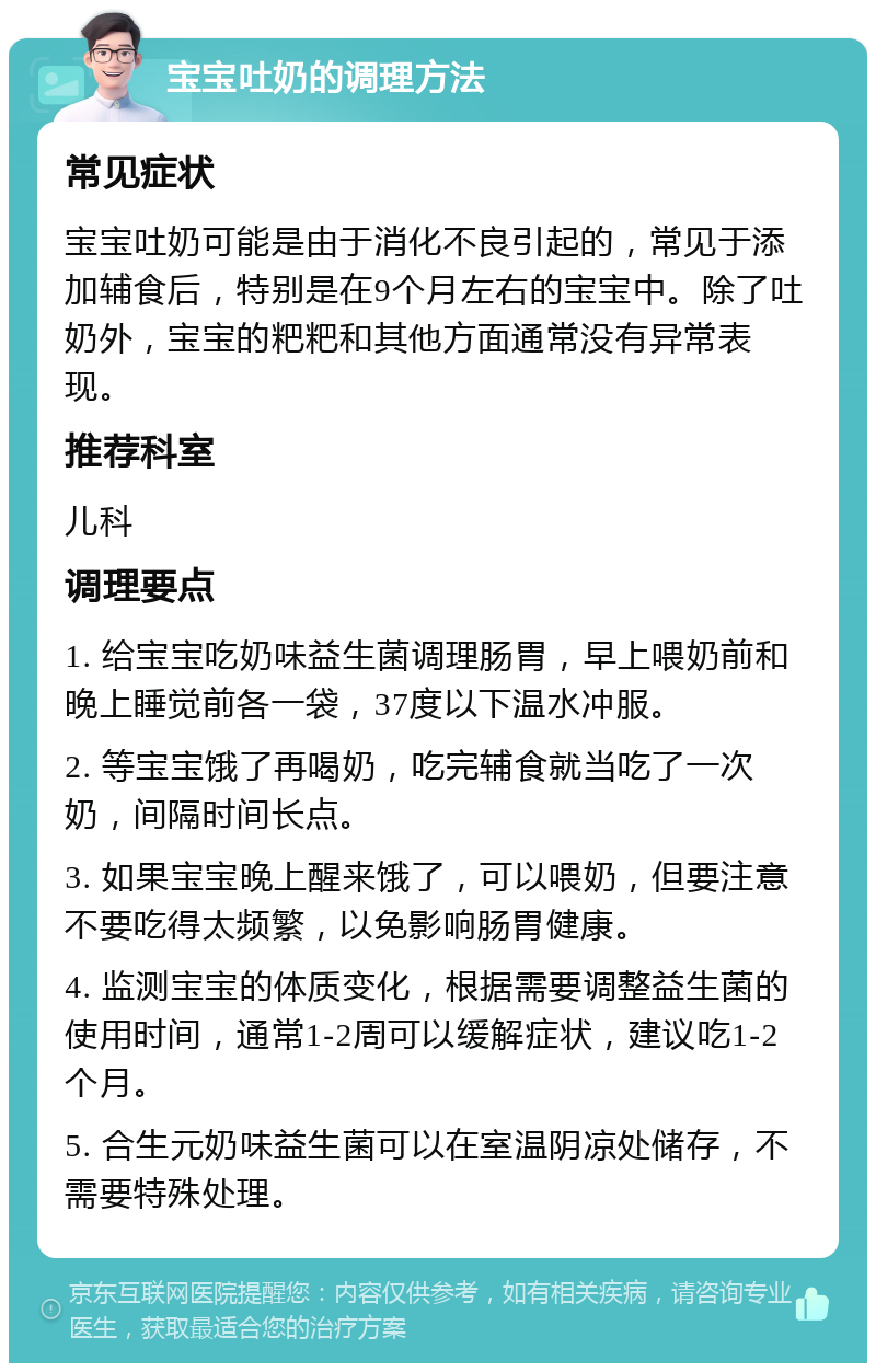 宝宝吐奶的调理方法 常见症状 宝宝吐奶可能是由于消化不良引起的，常见于添加辅食后，特别是在9个月左右的宝宝中。除了吐奶外，宝宝的粑粑和其他方面通常没有异常表现。 推荐科室 儿科 调理要点 1. 给宝宝吃奶味益生菌调理肠胃，早上喂奶前和晚上睡觉前各一袋，37度以下温水冲服。 2. 等宝宝饿了再喝奶，吃完辅食就当吃了一次奶，间隔时间长点。 3. 如果宝宝晚上醒来饿了，可以喂奶，但要注意不要吃得太频繁，以免影响肠胃健康。 4. 监测宝宝的体质变化，根据需要调整益生菌的使用时间，通常1-2周可以缓解症状，建议吃1-2个月。 5. 合生元奶味益生菌可以在室温阴凉处储存，不需要特殊处理。