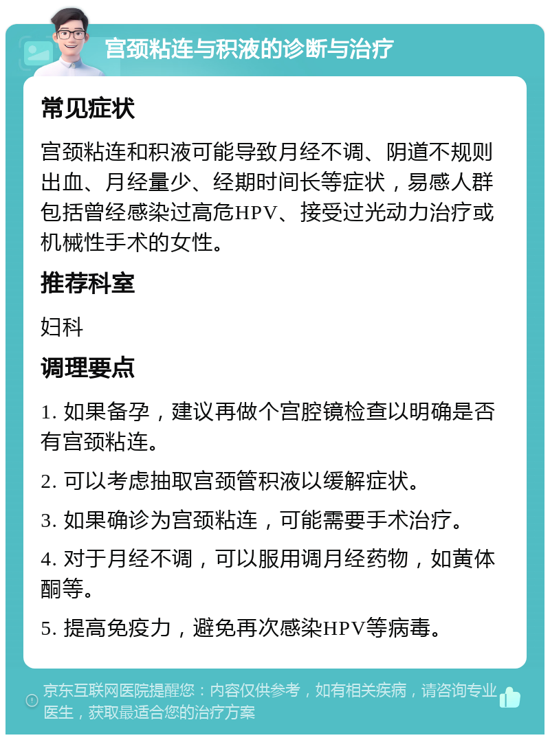 宫颈粘连与积液的诊断与治疗 常见症状 宫颈粘连和积液可能导致月经不调、阴道不规则出血、月经量少、经期时间长等症状，易感人群包括曾经感染过高危HPV、接受过光动力治疗或机械性手术的女性。 推荐科室 妇科 调理要点 1. 如果备孕，建议再做个宫腔镜检查以明确是否有宫颈粘连。 2. 可以考虑抽取宫颈管积液以缓解症状。 3. 如果确诊为宫颈粘连，可能需要手术治疗。 4. 对于月经不调，可以服用调月经药物，如黄体酮等。 5. 提高免疫力，避免再次感染HPV等病毒。