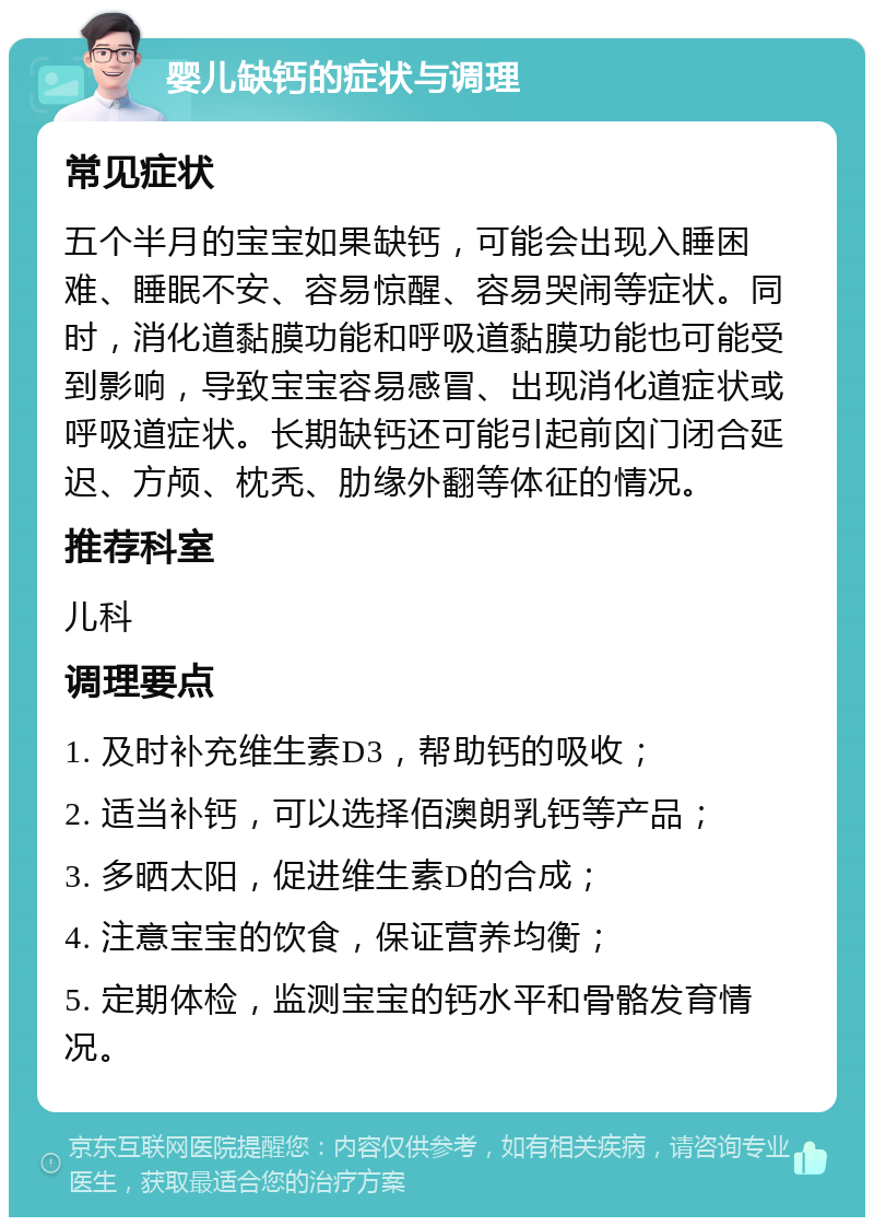 婴儿缺钙的症状与调理 常见症状 五个半月的宝宝如果缺钙，可能会出现入睡困难、睡眠不安、容易惊醒、容易哭闹等症状。同时，消化道黏膜功能和呼吸道黏膜功能也可能受到影响，导致宝宝容易感冒、出现消化道症状或呼吸道症状。长期缺钙还可能引起前囟门闭合延迟、方颅、枕秃、肋缘外翻等体征的情况。 推荐科室 儿科 调理要点 1. 及时补充维生素D3，帮助钙的吸收； 2. 适当补钙，可以选择佰澳朗乳钙等产品； 3. 多晒太阳，促进维生素D的合成； 4. 注意宝宝的饮食，保证营养均衡； 5. 定期体检，监测宝宝的钙水平和骨骼发育情况。