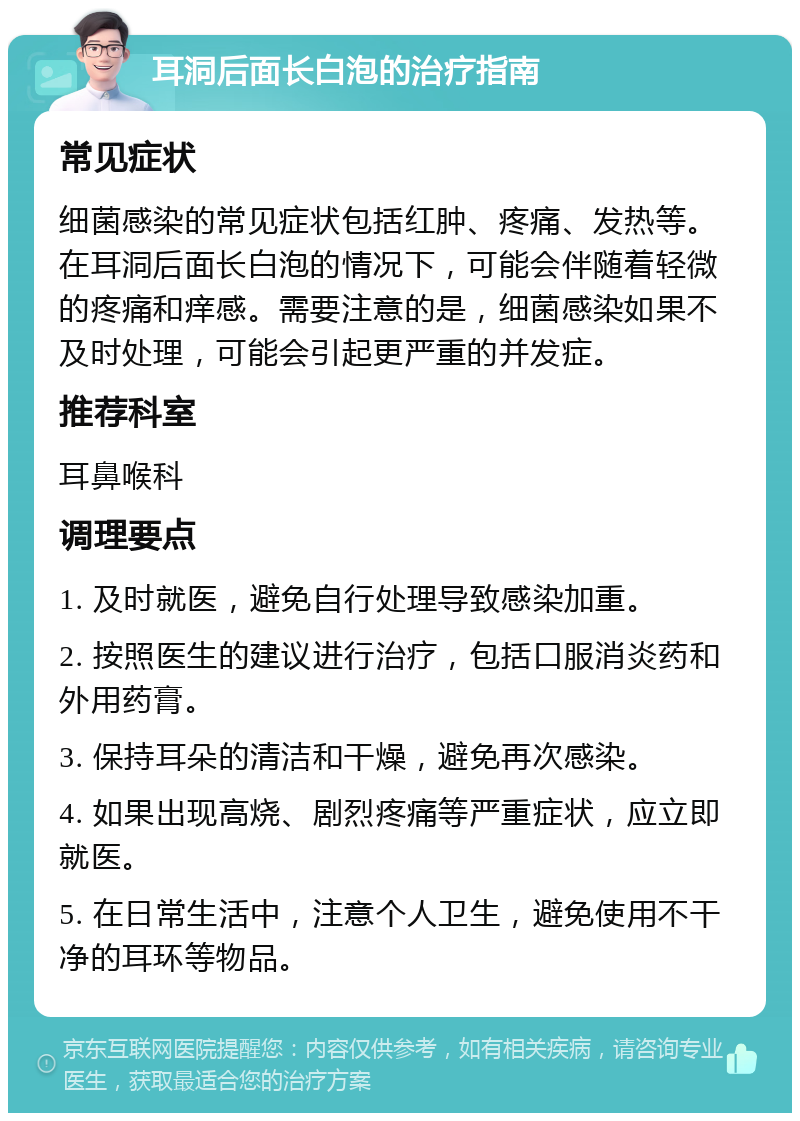 耳洞后面长白泡的治疗指南 常见症状 细菌感染的常见症状包括红肿、疼痛、发热等。在耳洞后面长白泡的情况下，可能会伴随着轻微的疼痛和痒感。需要注意的是，细菌感染如果不及时处理，可能会引起更严重的并发症。 推荐科室 耳鼻喉科 调理要点 1. 及时就医，避免自行处理导致感染加重。 2. 按照医生的建议进行治疗，包括口服消炎药和外用药膏。 3. 保持耳朵的清洁和干燥，避免再次感染。 4. 如果出现高烧、剧烈疼痛等严重症状，应立即就医。 5. 在日常生活中，注意个人卫生，避免使用不干净的耳环等物品。