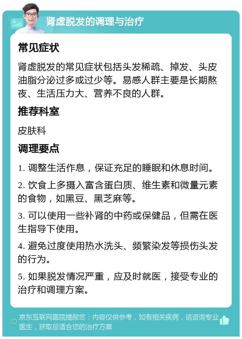 肾虚脱发的调理与治疗 常见症状 肾虚脱发的常见症状包括头发稀疏、掉发、头皮油脂分泌过多或过少等。易感人群主要是长期熬夜、生活压力大、营养不良的人群。 推荐科室 皮肤科 调理要点 1. 调整生活作息，保证充足的睡眠和休息时间。 2. 饮食上多摄入富含蛋白质、维生素和微量元素的食物，如黑豆、黑芝麻等。 3. 可以使用一些补肾的中药或保健品，但需在医生指导下使用。 4. 避免过度使用热水洗头、频繁染发等损伤头发的行为。 5. 如果脱发情况严重，应及时就医，接受专业的治疗和调理方案。