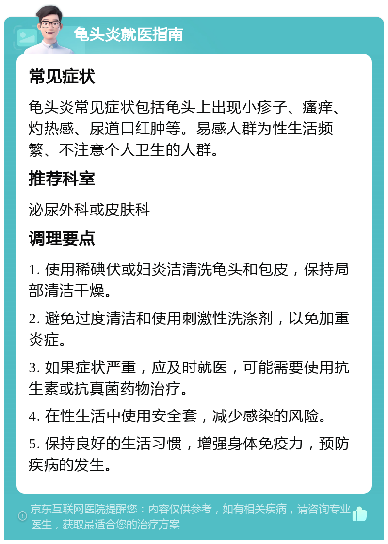 龟头炎就医指南 常见症状 龟头炎常见症状包括龟头上出现小疹子、瘙痒、灼热感、尿道口红肿等。易感人群为性生活频繁、不注意个人卫生的人群。 推荐科室 泌尿外科或皮肤科 调理要点 1. 使用稀碘伏或妇炎洁清洗龟头和包皮，保持局部清洁干燥。 2. 避免过度清洁和使用刺激性洗涤剂，以免加重炎症。 3. 如果症状严重，应及时就医，可能需要使用抗生素或抗真菌药物治疗。 4. 在性生活中使用安全套，减少感染的风险。 5. 保持良好的生活习惯，增强身体免疫力，预防疾病的发生。