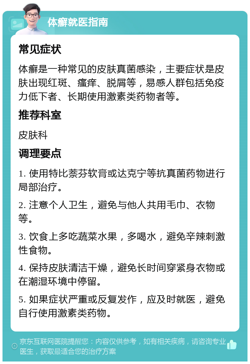 体癣就医指南 常见症状 体癣是一种常见的皮肤真菌感染，主要症状是皮肤出现红斑、瘙痒、脱屑等，易感人群包括免疫力低下者、长期使用激素类药物者等。 推荐科室 皮肤科 调理要点 1. 使用特比萘芬软膏或达克宁等抗真菌药物进行局部治疗。 2. 注意个人卫生，避免与他人共用毛巾、衣物等。 3. 饮食上多吃蔬菜水果，多喝水，避免辛辣刺激性食物。 4. 保持皮肤清洁干燥，避免长时间穿紧身衣物或在潮湿环境中停留。 5. 如果症状严重或反复发作，应及时就医，避免自行使用激素类药物。