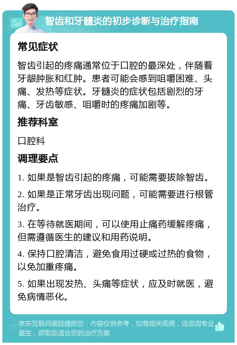 智齿和牙髓炎的初步诊断与治疗指南 常见症状 智齿引起的疼痛通常位于口腔的最深处，伴随着牙龈肿胀和红肿。患者可能会感到咀嚼困难、头痛、发热等症状。牙髓炎的症状包括剧烈的牙痛、牙齿敏感、咀嚼时的疼痛加剧等。 推荐科室 口腔科 调理要点 1. 如果是智齿引起的疼痛，可能需要拔除智齿。 2. 如果是正常牙齿出现问题，可能需要进行根管治疗。 3. 在等待就医期间，可以使用止痛药缓解疼痛，但需遵循医生的建议和用药说明。 4. 保持口腔清洁，避免食用过硬或过热的食物，以免加重疼痛。 5. 如果出现发热、头痛等症状，应及时就医，避免病情恶化。