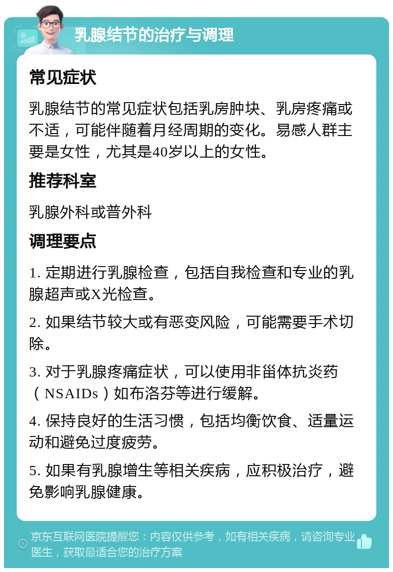 乳腺结节的治疗与调理 常见症状 乳腺结节的常见症状包括乳房肿块、乳房疼痛或不适，可能伴随着月经周期的变化。易感人群主要是女性，尤其是40岁以上的女性。 推荐科室 乳腺外科或普外科 调理要点 1. 定期进行乳腺检查，包括自我检查和专业的乳腺超声或X光检查。 2. 如果结节较大或有恶变风险，可能需要手术切除。 3. 对于乳腺疼痛症状，可以使用非甾体抗炎药（NSAIDs）如布洛芬等进行缓解。 4. 保持良好的生活习惯，包括均衡饮食、适量运动和避免过度疲劳。 5. 如果有乳腺增生等相关疾病，应积极治疗，避免影响乳腺健康。