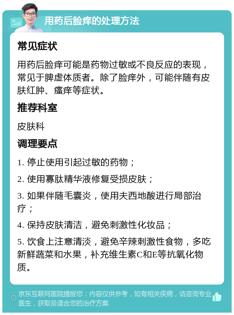 用药后脸痒的处理方法 常见症状 用药后脸痒可能是药物过敏或不良反应的表现，常见于脾虚体质者。除了脸痒外，可能伴随有皮肤红肿、瘙痒等症状。 推荐科室 皮肤科 调理要点 1. 停止使用引起过敏的药物； 2. 使用寡肽精华液修复受损皮肤； 3. 如果伴随毛囊炎，使用夫西地酸进行局部治疗； 4. 保持皮肤清洁，避免刺激性化妆品； 5. 饮食上注意清淡，避免辛辣刺激性食物，多吃新鲜蔬菜和水果，补充维生素C和E等抗氧化物质。