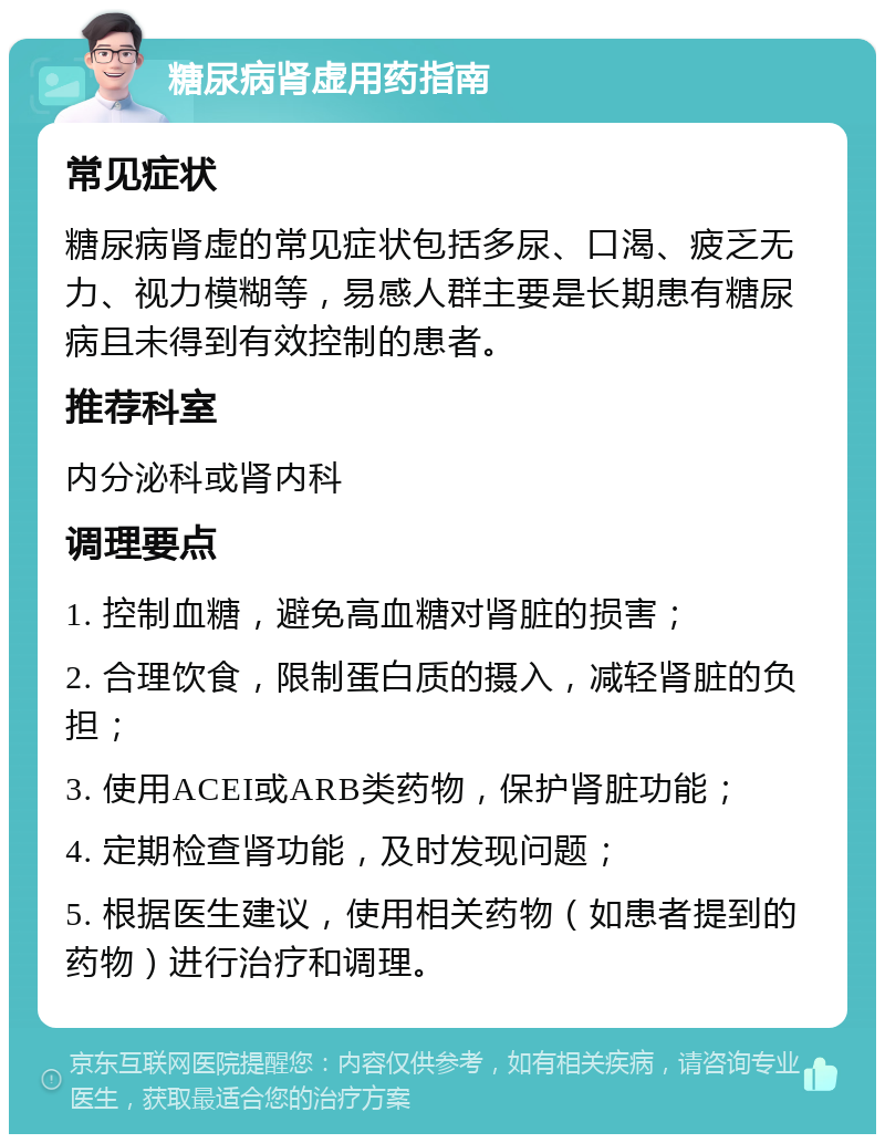 糖尿病肾虚用药指南 常见症状 糖尿病肾虚的常见症状包括多尿、口渴、疲乏无力、视力模糊等，易感人群主要是长期患有糖尿病且未得到有效控制的患者。 推荐科室 内分泌科或肾内科 调理要点 1. 控制血糖，避免高血糖对肾脏的损害； 2. 合理饮食，限制蛋白质的摄入，减轻肾脏的负担； 3. 使用ACEI或ARB类药物，保护肾脏功能； 4. 定期检查肾功能，及时发现问题； 5. 根据医生建议，使用相关药物（如患者提到的药物）进行治疗和调理。