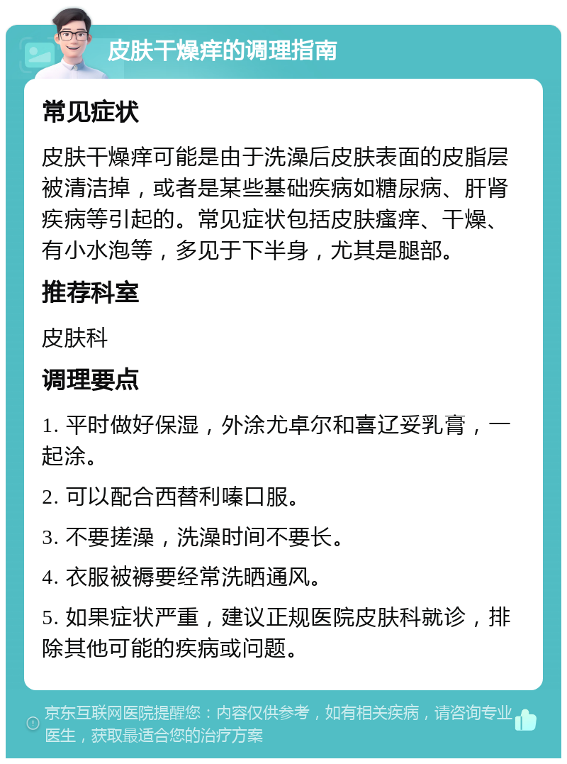 皮肤干燥痒的调理指南 常见症状 皮肤干燥痒可能是由于洗澡后皮肤表面的皮脂层被清洁掉，或者是某些基础疾病如糖尿病、肝肾疾病等引起的。常见症状包括皮肤瘙痒、干燥、有小水泡等，多见于下半身，尤其是腿部。 推荐科室 皮肤科 调理要点 1. 平时做好保湿，外涂尤卓尔和喜辽妥乳膏，一起涂。 2. 可以配合西替利嗪口服。 3. 不要搓澡，洗澡时间不要长。 4. 衣服被褥要经常洗晒通风。 5. 如果症状严重，建议正规医院皮肤科就诊，排除其他可能的疾病或问题。