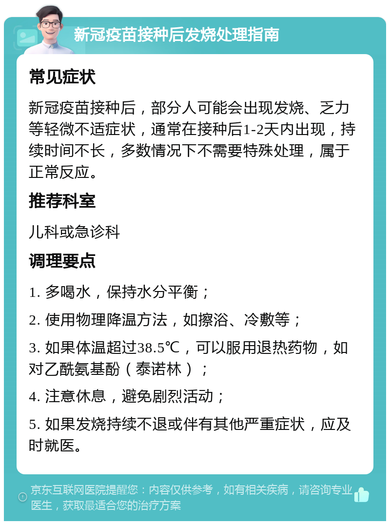 新冠疫苗接种后发烧处理指南 常见症状 新冠疫苗接种后，部分人可能会出现发烧、乏力等轻微不适症状，通常在接种后1-2天内出现，持续时间不长，多数情况下不需要特殊处理，属于正常反应。 推荐科室 儿科或急诊科 调理要点 1. 多喝水，保持水分平衡； 2. 使用物理降温方法，如擦浴、冷敷等； 3. 如果体温超过38.5℃，可以服用退热药物，如对乙酰氨基酚（泰诺林）； 4. 注意休息，避免剧烈活动； 5. 如果发烧持续不退或伴有其他严重症状，应及时就医。