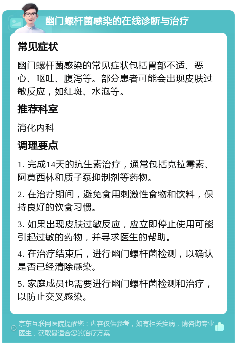 幽门螺杆菌感染的在线诊断与治疗 常见症状 幽门螺杆菌感染的常见症状包括胃部不适、恶心、呕吐、腹泻等。部分患者可能会出现皮肤过敏反应，如红斑、水泡等。 推荐科室 消化内科 调理要点 1. 完成14天的抗生素治疗，通常包括克拉霉素、阿莫西林和质子泵抑制剂等药物。 2. 在治疗期间，避免食用刺激性食物和饮料，保持良好的饮食习惯。 3. 如果出现皮肤过敏反应，应立即停止使用可能引起过敏的药物，并寻求医生的帮助。 4. 在治疗结束后，进行幽门螺杆菌检测，以确认是否已经清除感染。 5. 家庭成员也需要进行幽门螺杆菌检测和治疗，以防止交叉感染。