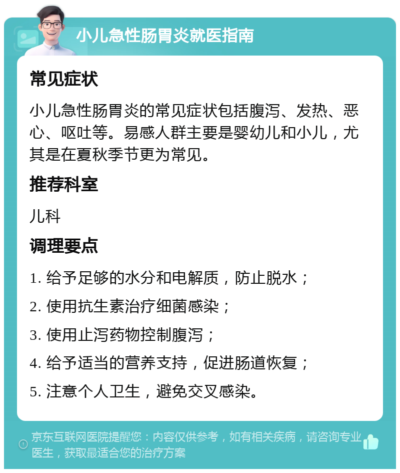 小儿急性肠胃炎就医指南 常见症状 小儿急性肠胃炎的常见症状包括腹泻、发热、恶心、呕吐等。易感人群主要是婴幼儿和小儿，尤其是在夏秋季节更为常见。 推荐科室 儿科 调理要点 1. 给予足够的水分和电解质，防止脱水； 2. 使用抗生素治疗细菌感染； 3. 使用止泻药物控制腹泻； 4. 给予适当的营养支持，促进肠道恢复； 5. 注意个人卫生，避免交叉感染。