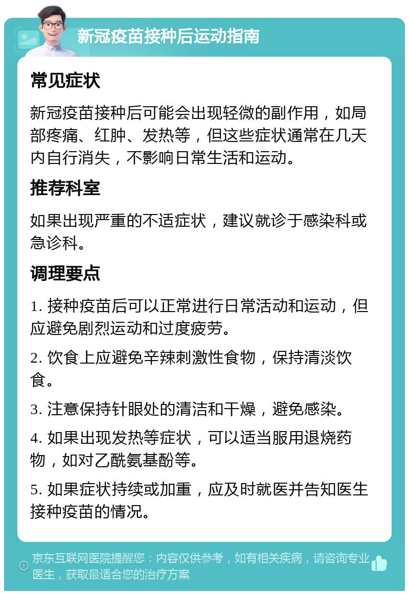 新冠疫苗接种后运动指南 常见症状 新冠疫苗接种后可能会出现轻微的副作用，如局部疼痛、红肿、发热等，但这些症状通常在几天内自行消失，不影响日常生活和运动。 推荐科室 如果出现严重的不适症状，建议就诊于感染科或急诊科。 调理要点 1. 接种疫苗后可以正常进行日常活动和运动，但应避免剧烈运动和过度疲劳。 2. 饮食上应避免辛辣刺激性食物，保持清淡饮食。 3. 注意保持针眼处的清洁和干燥，避免感染。 4. 如果出现发热等症状，可以适当服用退烧药物，如对乙酰氨基酚等。 5. 如果症状持续或加重，应及时就医并告知医生接种疫苗的情况。