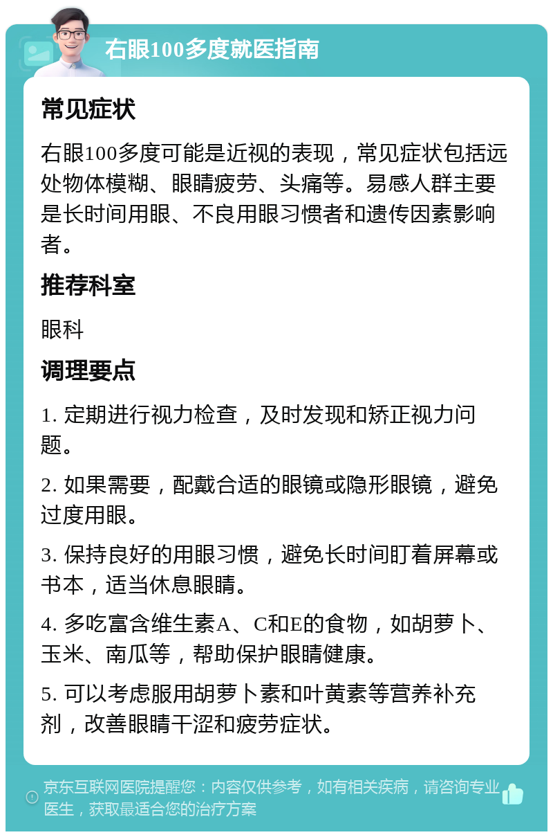 右眼100多度就医指南 常见症状 右眼100多度可能是近视的表现，常见症状包括远处物体模糊、眼睛疲劳、头痛等。易感人群主要是长时间用眼、不良用眼习惯者和遗传因素影响者。 推荐科室 眼科 调理要点 1. 定期进行视力检查，及时发现和矫正视力问题。 2. 如果需要，配戴合适的眼镜或隐形眼镜，避免过度用眼。 3. 保持良好的用眼习惯，避免长时间盯着屏幕或书本，适当休息眼睛。 4. 多吃富含维生素A、C和E的食物，如胡萝卜、玉米、南瓜等，帮助保护眼睛健康。 5. 可以考虑服用胡萝卜素和叶黄素等营养补充剂，改善眼睛干涩和疲劳症状。