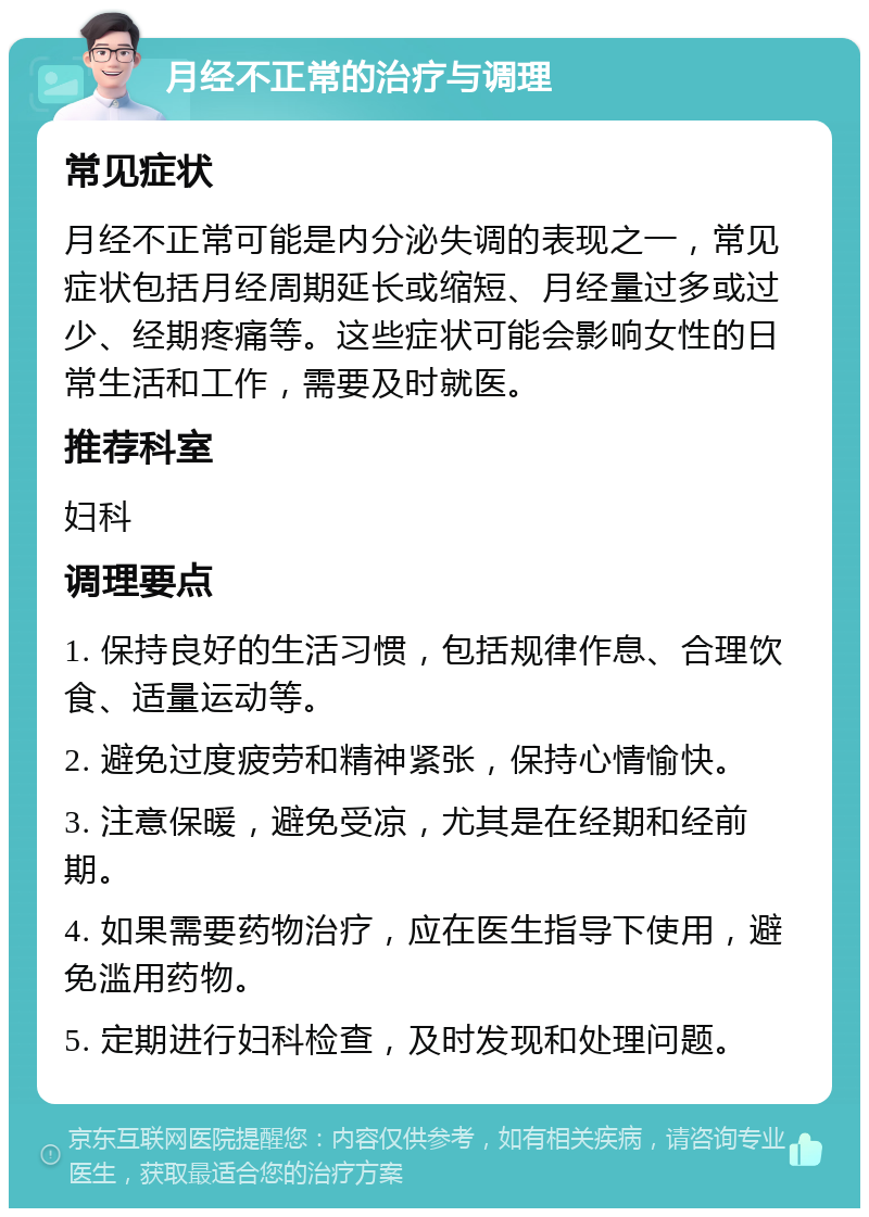 月经不正常的治疗与调理 常见症状 月经不正常可能是内分泌失调的表现之一，常见症状包括月经周期延长或缩短、月经量过多或过少、经期疼痛等。这些症状可能会影响女性的日常生活和工作，需要及时就医。 推荐科室 妇科 调理要点 1. 保持良好的生活习惯，包括规律作息、合理饮食、适量运动等。 2. 避免过度疲劳和精神紧张，保持心情愉快。 3. 注意保暖，避免受凉，尤其是在经期和经前期。 4. 如果需要药物治疗，应在医生指导下使用，避免滥用药物。 5. 定期进行妇科检查，及时发现和处理问题。