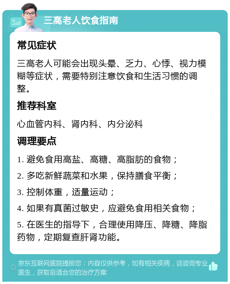 三高老人饮食指南 常见症状 三高老人可能会出现头晕、乏力、心悸、视力模糊等症状，需要特别注意饮食和生活习惯的调整。 推荐科室 心血管内科、肾内科、内分泌科 调理要点 1. 避免食用高盐、高糖、高脂肪的食物； 2. 多吃新鲜蔬菜和水果，保持膳食平衡； 3. 控制体重，适量运动； 4. 如果有真菌过敏史，应避免食用相关食物； 5. 在医生的指导下，合理使用降压、降糖、降脂药物，定期复查肝肾功能。