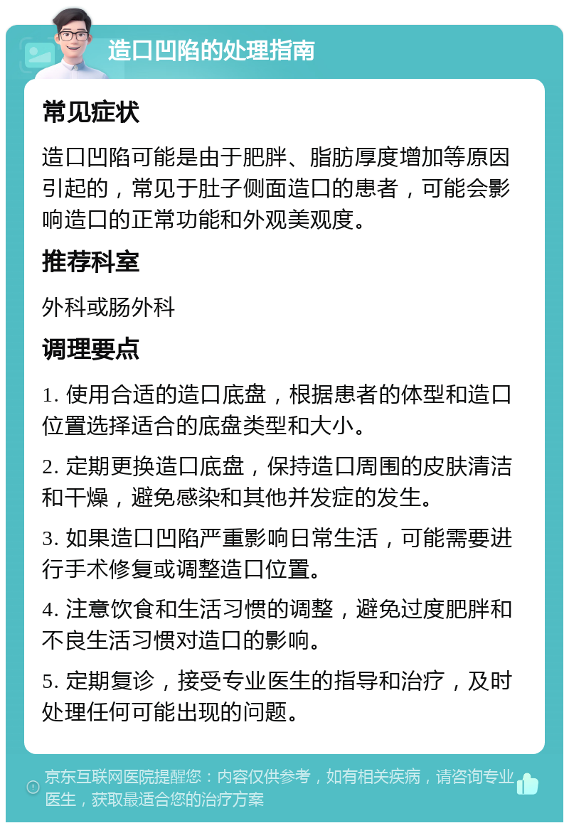 造口凹陷的处理指南 常见症状 造口凹陷可能是由于肥胖、脂肪厚度增加等原因引起的，常见于肚子侧面造口的患者，可能会影响造口的正常功能和外观美观度。 推荐科室 外科或肠外科 调理要点 1. 使用合适的造口底盘，根据患者的体型和造口位置选择适合的底盘类型和大小。 2. 定期更换造口底盘，保持造口周围的皮肤清洁和干燥，避免感染和其他并发症的发生。 3. 如果造口凹陷严重影响日常生活，可能需要进行手术修复或调整造口位置。 4. 注意饮食和生活习惯的调整，避免过度肥胖和不良生活习惯对造口的影响。 5. 定期复诊，接受专业医生的指导和治疗，及时处理任何可能出现的问题。