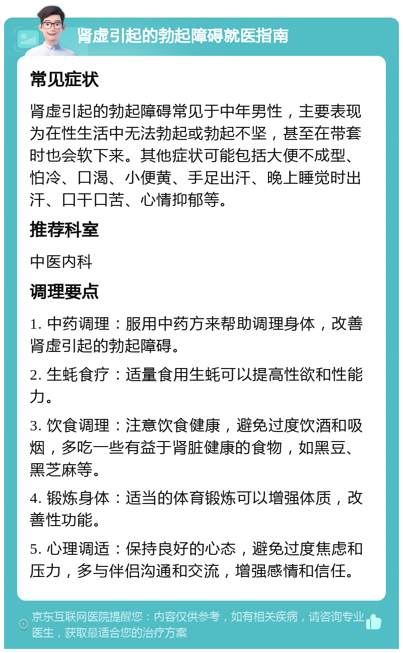 肾虚引起的勃起障碍就医指南 常见症状 肾虚引起的勃起障碍常见于中年男性，主要表现为在性生活中无法勃起或勃起不坚，甚至在带套时也会软下来。其他症状可能包括大便不成型、怕冷、口渴、小便黄、手足出汗、晚上睡觉时出汗、口干口苦、心情抑郁等。 推荐科室 中医内科 调理要点 1. 中药调理：服用中药方来帮助调理身体，改善肾虚引起的勃起障碍。 2. 生蚝食疗：适量食用生蚝可以提高性欲和性能力。 3. 饮食调理：注意饮食健康，避免过度饮酒和吸烟，多吃一些有益于肾脏健康的食物，如黑豆、黑芝麻等。 4. 锻炼身体：适当的体育锻炼可以增强体质，改善性功能。 5. 心理调适：保持良好的心态，避免过度焦虑和压力，多与伴侣沟通和交流，增强感情和信任。