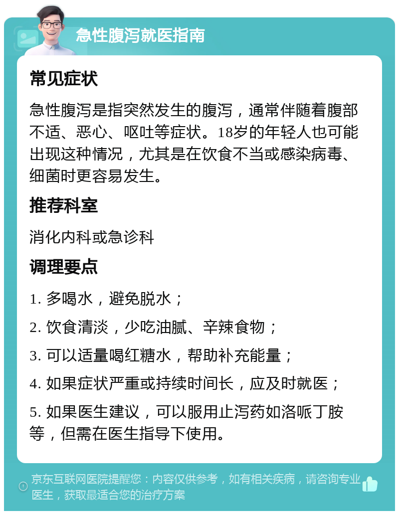 急性腹泻就医指南 常见症状 急性腹泻是指突然发生的腹泻，通常伴随着腹部不适、恶心、呕吐等症状。18岁的年轻人也可能出现这种情况，尤其是在饮食不当或感染病毒、细菌时更容易发生。 推荐科室 消化内科或急诊科 调理要点 1. 多喝水，避免脱水； 2. 饮食清淡，少吃油腻、辛辣食物； 3. 可以适量喝红糖水，帮助补充能量； 4. 如果症状严重或持续时间长，应及时就医； 5. 如果医生建议，可以服用止泻药如洛哌丁胺等，但需在医生指导下使用。