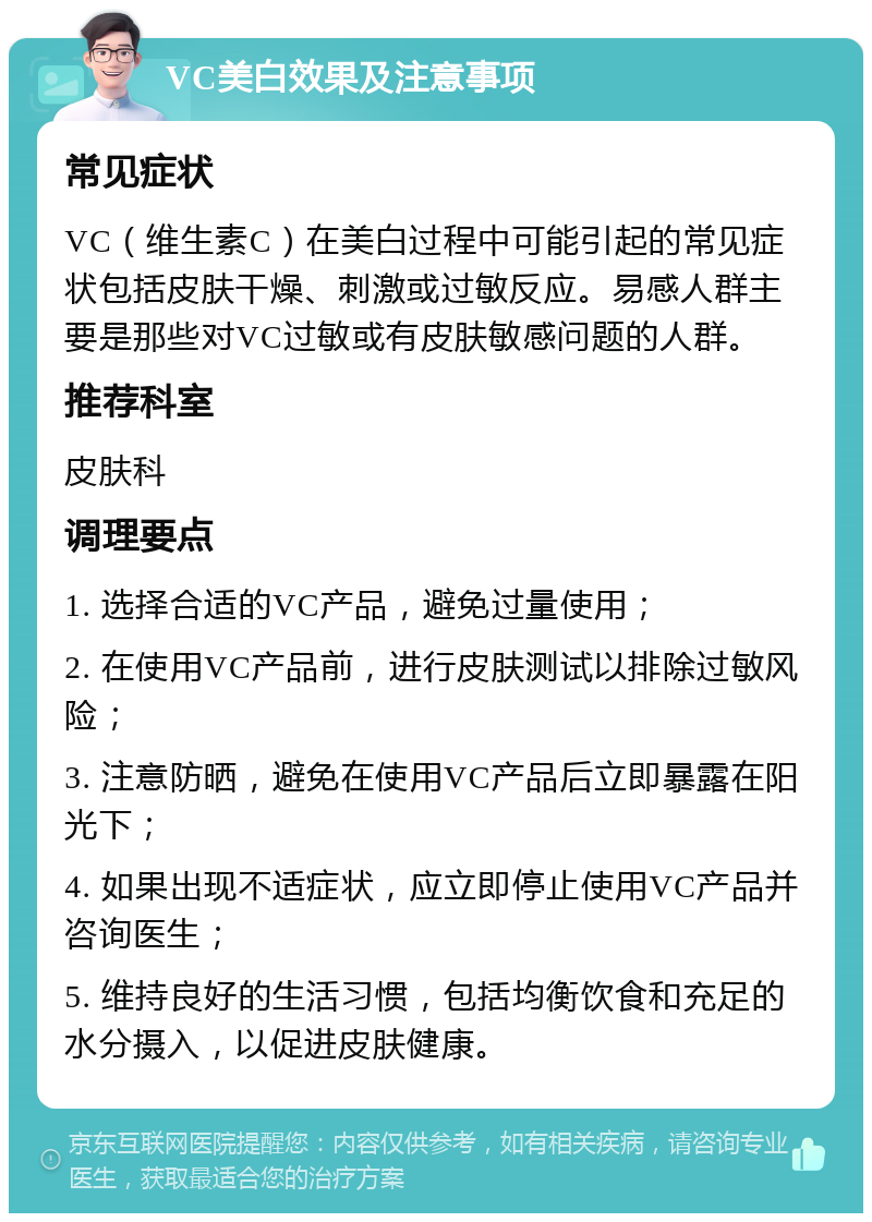 VC美白效果及注意事项 常见症状 VC（维生素C）在美白过程中可能引起的常见症状包括皮肤干燥、刺激或过敏反应。易感人群主要是那些对VC过敏或有皮肤敏感问题的人群。 推荐科室 皮肤科 调理要点 1. 选择合适的VC产品，避免过量使用； 2. 在使用VC产品前，进行皮肤测试以排除过敏风险； 3. 注意防晒，避免在使用VC产品后立即暴露在阳光下； 4. 如果出现不适症状，应立即停止使用VC产品并咨询医生； 5. 维持良好的生活习惯，包括均衡饮食和充足的水分摄入，以促进皮肤健康。